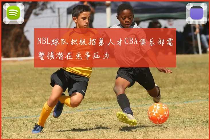 NBL球队积极招募人才CBA俱乐部需警惕潜在竞争压力