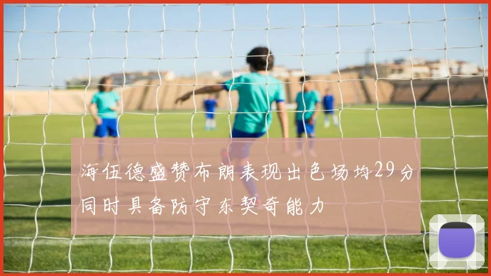 海伍德盛赞布朗表现出色场均29分同时具备防守东契奇能力