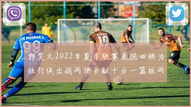 郭昊文2022年夏季联赛表现回顾为独行侠出战两场贡献十分一篮板两助攻