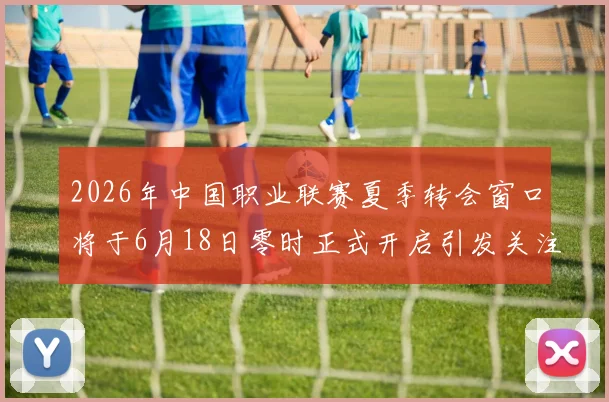 2026年中国职业联赛夏季转会窗口将于6月18日零时正式开启引发关注
