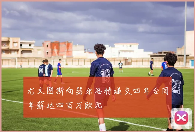 尤文图斯向瑟尔洛特递交四年合同年薪达四百万欧元