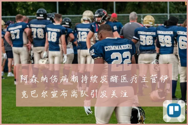 阿森纳伤病潮持续发酵医疗主管伊克巴尔宣布离队引发关注