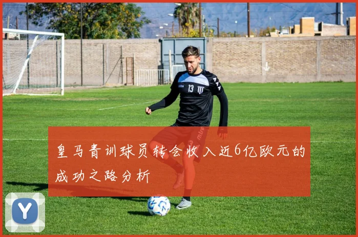皇马青训球员转会收入近6亿欧元的成功之路分析