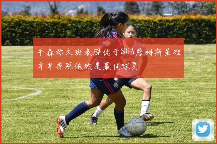 平森称文班表现优于SGA詹姆斯虽难年年夺冠依然是最佳球员