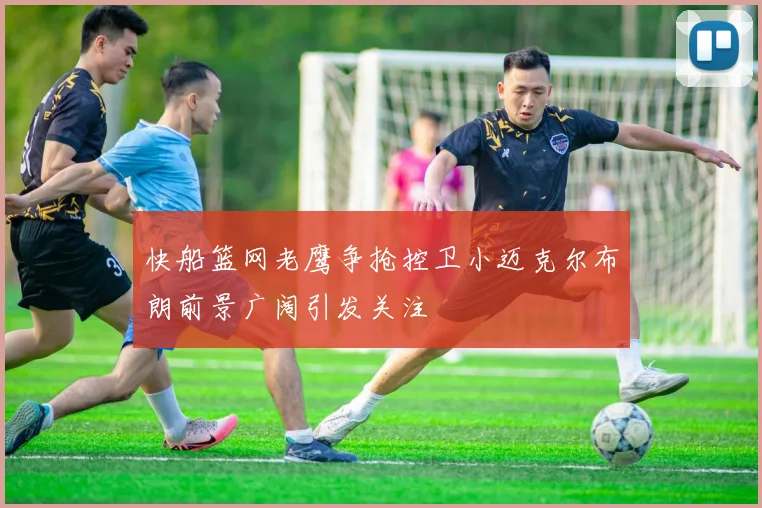 快船篮网老鹰争抢控卫小迈克尔布朗前景广阔引发关注