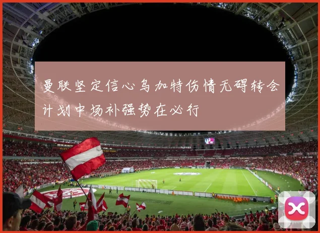 曼联坚定信心乌加特伤情无碍转会计划中场补强势在必行