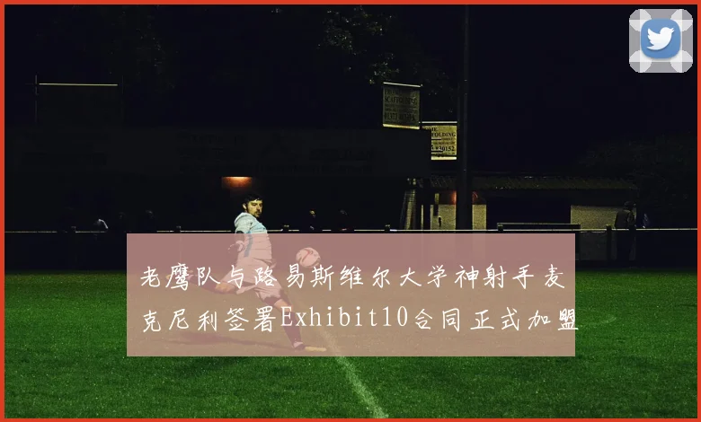 老鹰队与路易斯维尔大学神射手麦克尼利签署Exhibit10合同正式加盟